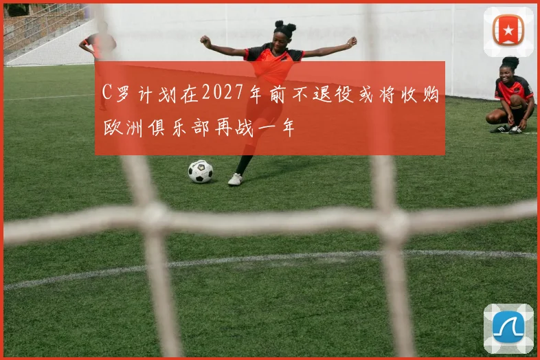 C罗计划在2027年前不退役或将收购欧洲俱乐部再战一年
