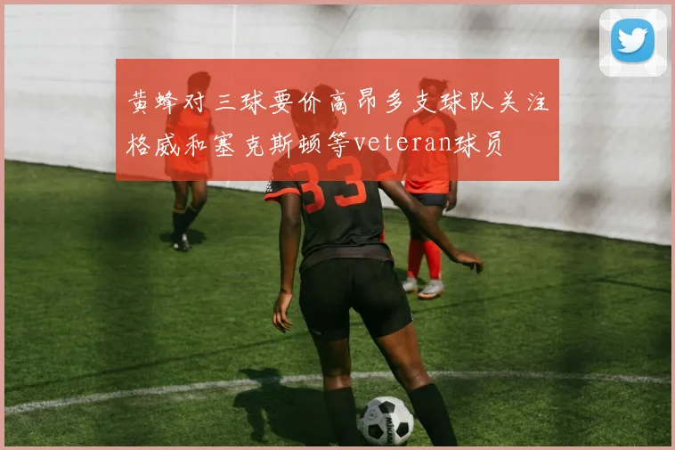 黄蜂对三球要价高昂多支球队关注格威和塞克斯顿等veteran球员