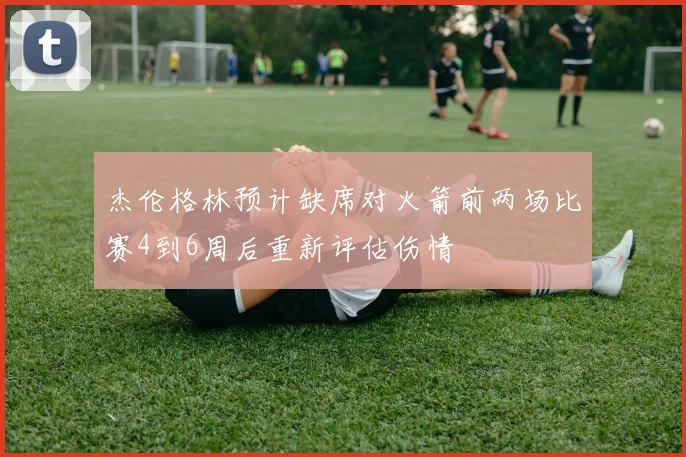 杰伦格林预计缺席对火箭前两场比赛4到6周后重新评估伤情