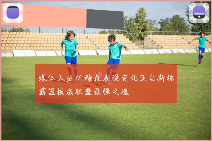 媒体人分析瀚森表现变化亚当斯称霸篮板成联盟最强之选