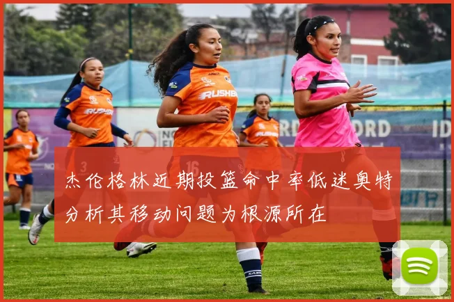 杰伦格林近期投篮命中率低迷奥特分析其移动问题为根源所在